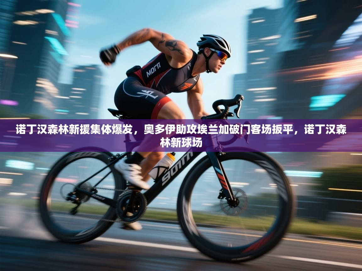 开云kaiyun体育app入口下载官网-诺丁汉森林新援集体爆发，奥多伊助攻埃兰加破门客场扳平，诺丁汉森林新球场  第3张